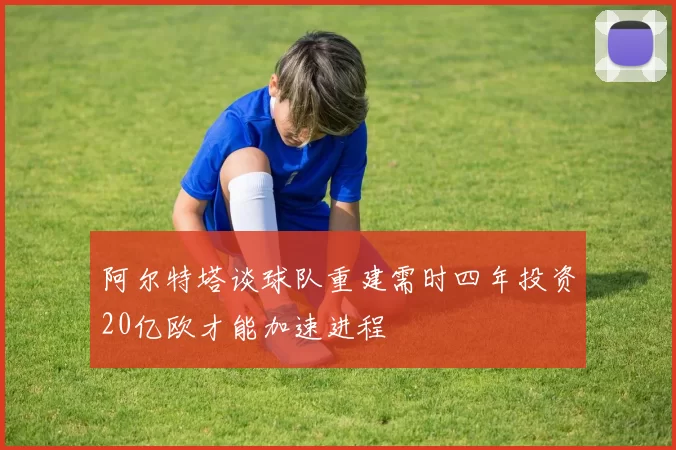 阿尔特塔谈球队重建需时四年投资20亿欧才能加速进程